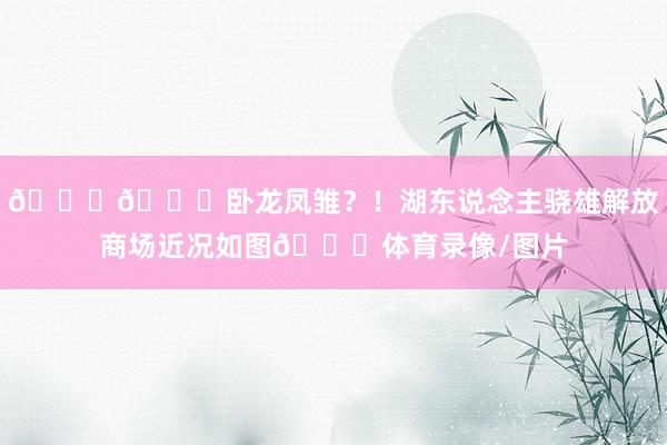 😅🙃卧龙凤雏？！湖东说念主骁雄解放商场近况如图🙄体育录像/图片
