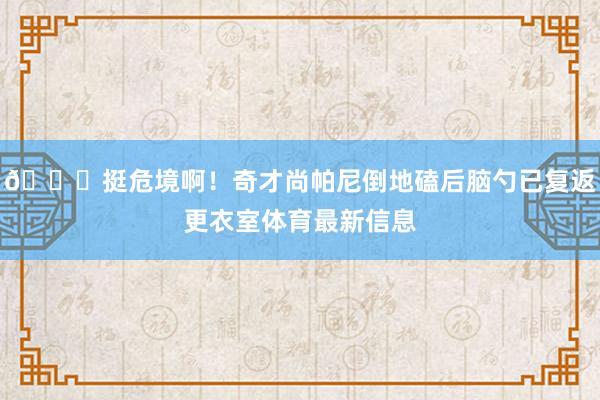 😖挺危境啊！奇才尚帕尼倒地磕后脑勺已复返更衣室体育最新信息