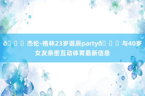 🎂杰伦-格林23岁诞辰party😚与40岁女友亲密互动体育最新信息