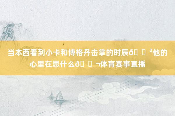 当本西看到小卡和博格丹击掌的时辰😲他的心里在思什么💬体育赛事直播