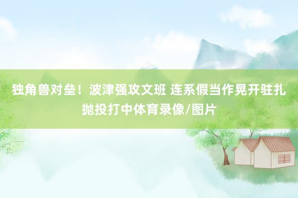 独角兽对垒！波津强攻文班 连系假当作晃开驻扎抛投打中体育录像/图片
