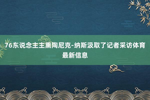 76东说念主主熏陶尼克-纳斯汲取了记者采访体育最新信息