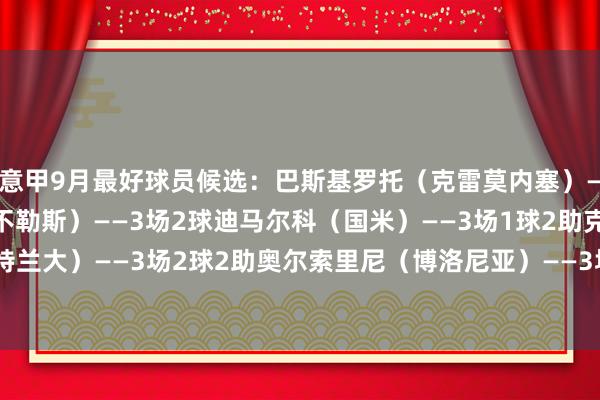 意甲9月最好球员候选：巴斯基罗托（克雷莫内塞）——3场1球德布劳内（那不勒斯）——3场2球迪马尔科（国米）——3场1球2助克尔斯托维奇（亚特兰大）——3场2球2助奥尔索里尼（博洛尼亚）——3场2球普利西奇（米兰）——3场3球2助    体育最新信息
