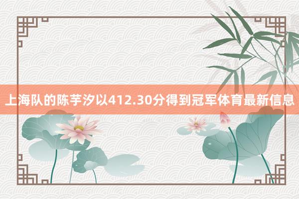 上海队的陈芋汐以412.30分得到冠军体育最新信息
