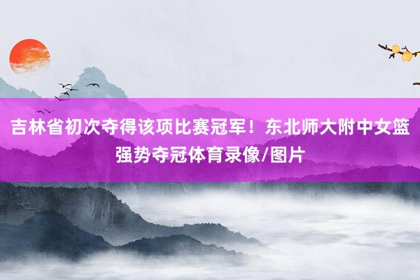 吉林省初次夺得该项比赛冠军！东北师大附中女篮强势夺冠体育录像/图片