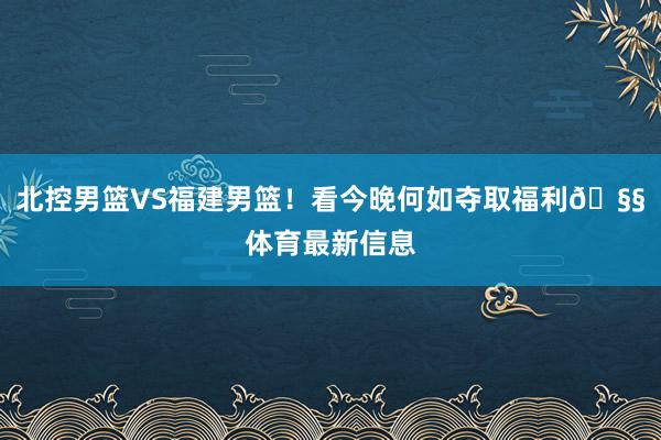 北控男篮VS福建男篮！看今晚何如夺取福利🧧体育最新信息