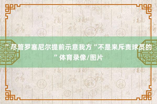 ”尽管罗塞尼尔提前示意我方“不是来斥责球员的”体育录像/图片