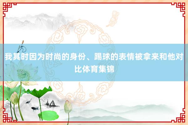 我其时因为时尚的身份、踢球的表情被拿来和他对比体育集锦